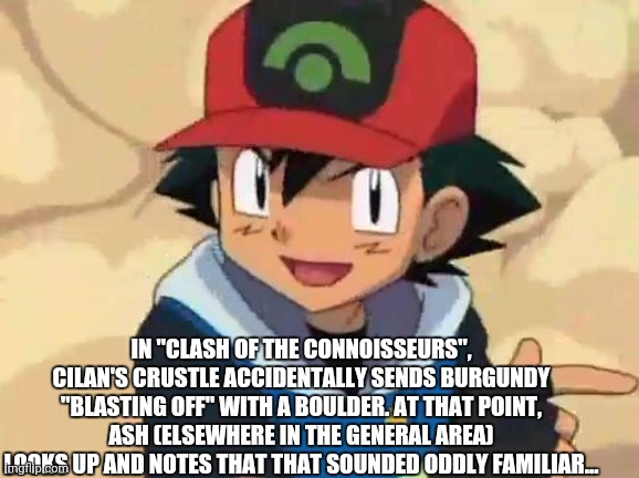 Ash Ketchum | IN "CLASH OF THE CONNOISSEURS", CILAN'S CRUSTLE ACCIDENTALLY SENDS BURGUNDY "BLASTING OFF" WITH A BOULDER. AT THAT POINT, ASH (ELSEWHERE IN THE GENERAL AREA) LOOKS UP AND NOTES THAT THAT SOUNDED ODDLY FAMILIAR... | image tagged in ash ketchum | made w/ Imgflip meme maker