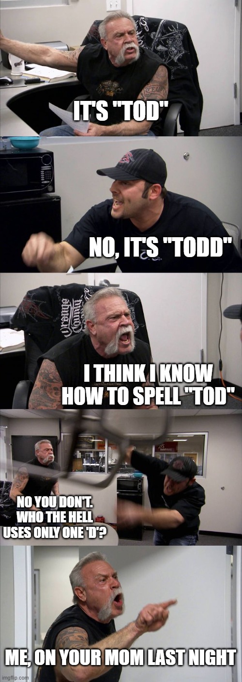 American Chopper Argument Meme | IT'S "TOD"; NO, IT'S "TODD"; I THINK I KNOW HOW TO SPELL "TOD"; NO YOU DON'T. WHO THE HELL USES ONLY ONE 'D'? ME, ON YOUR MOM LAST NIGHT | image tagged in memes,american chopper argument | made w/ Imgflip meme maker