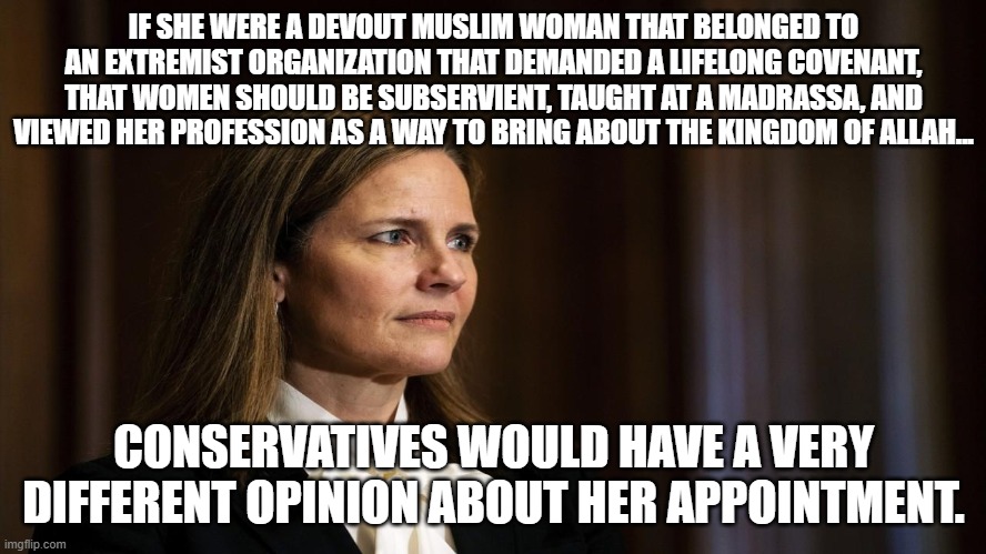 IF SHE WERE A DEVOUT MUSLIM WOMAN THAT BELONGED TO AN EXTREMIST ORGANIZATION THAT DEMANDED A LIFELONG COVENANT, THAT WOMEN SHOULD BE SUBSERVIENT, TAUGHT AT A MADRASSA, AND VIEWED HER PROFESSION AS A WAY TO BRING ABOUT THE KINGDOM OF ALLAH... CONSERVATIVES WOULD HAVE A VERY DIFFERENT OPINION ABOUT HER APPOINTMENT. | made w/ Imgflip meme maker