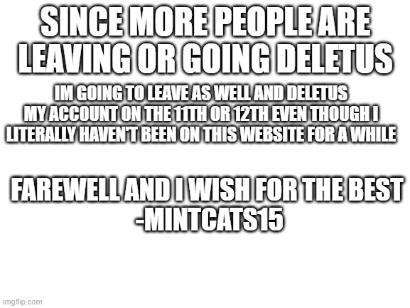 goodbye yall take care | SINCE MORE PEOPLE ARE LEAVING OR GOING DELETUS; IM GOING TO LEAVE AS WELL AND DELETUS MY ACCOUNT ON THE 11TH OR 12TH EVEN THOUGH I LITERALLY HAVEN'T BEEN ON THIS WEBSITE FOR A WHILE; FAREWELL AND I WISH FOR THE BEST 
-MINTCATS15 | image tagged in blank white template | made w/ Imgflip meme maker