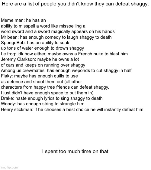 Here are a range of clashes of gods you did not know can defeat shaggy (I couldn't make the text any bigger) | Here are a list of people you didn't know they can defeat shaggy:; Meme man: he has an ability to misspell a word like misspelling a word sword and a sword magically appears on his hands
Mr bean: has enough comedy to laugh shaggy to death
SpongeBob: has an ability to soak up tons of water enough to drown shaggy
Le frog: idk how either, maybe owns a French nuke to blast him
Jeremy Clarkson: maybe he owns a lot of cars and keeps on running over shaggy
Among us crewmates: has enough weponds to cut shaggy in half
Flaky: maybe has enough quills to use as defence and shoot them out (all other characters from happy tree friends can defeat shaggy, I just didn't have enough space to put them in)
Drake: haste enough lyrics to sing shaggy to death
Woody: has enough string to strangle him
Henry stickman: if he chooses a best choice he will instantly defeat him; I spent too much time on that | image tagged in blank white template | made w/ Imgflip meme maker