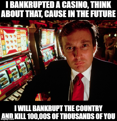 Always been a sick incompetent whiner and fraud. Look him, he cant pay to bury everything | I BANKRUPTED A CASINO, THINK ABOUT THAT, CAUSE IN THE FUTURE; I WILL BANKRUPT THE COUNTRY AND KILL 100,00S OF THOUSANDS OF YOU | image tagged in memes,politics,donald trump is an idiot,maga,impeach trump | made w/ Imgflip meme maker