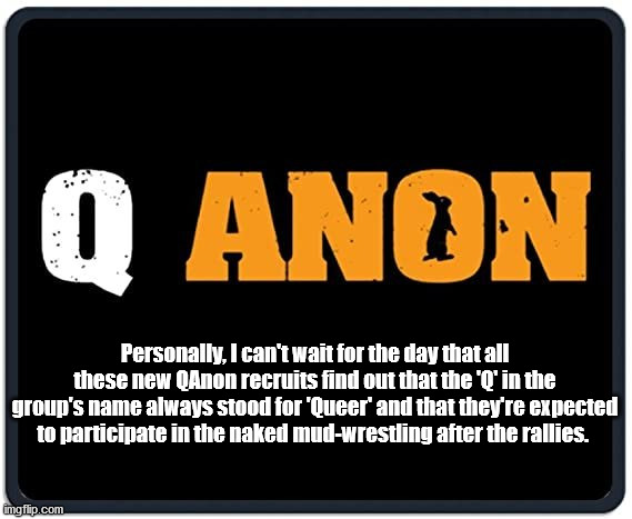 The Q in QAnon stands for Queer | Personally, I can't wait for the day that all these new QAnon recruits find out that the 'Q' in the group's name always stood for 'Queer' and that they're expected to participate in the naked mud-wrestling after the rallies. | image tagged in qanon,conspiracy theory,thugs,pathetic | made w/ Imgflip meme maker