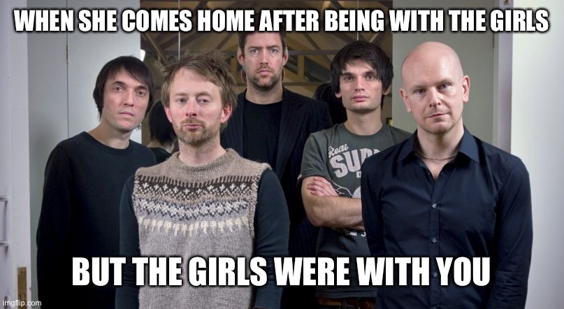 Radiohead | WHEN SHE COMES HOME AFTER BEING WITH THE GIRLS; BUT THE GIRLS WERE WITH YOU | image tagged in radiohead | made w/ Imgflip meme maker
