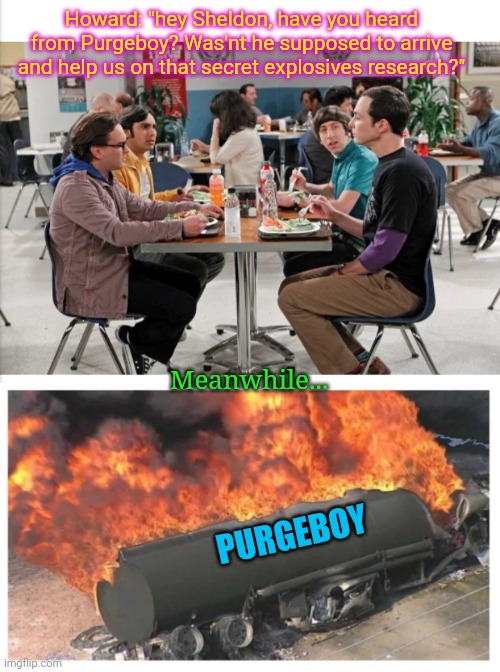Has anyone seen Purgeboy? | Howard: "hey Sheldon, have you heard from Purgeboy? Was'nt he supposed to arrive and help us on that secret explosives research?"; Meanwhile... PURGEBOY | image tagged in dank memes,the purge | made w/ Imgflip meme maker