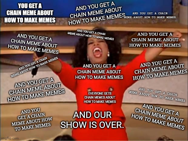 Every Font | AND YOU GET A CHAIN MEME ABOUT HOW TO MAKE MEMES; YOU GET A CHAIN MEME ABOUT HOW TO MAKE MEMES; AND YOU GET A CHAIN MEME ABOUT HOW TO MAKE MEMES; AND YOU GET A CHAIN MEME ABOUT HOW TO MAKE MEMES; AND YOU GET A CHAIN MEME ABOUT HOW TO MAKE MEMES; AND YOU GET A CHAIN MEME ABOUT HOW TO MAKE MEMES; AND YOU GET A CHAIN MEME ABOUT HOW TO MAKE MEMES; AND YOU GET A CHAIN MEME ABOUT HOW TO MAKE MEMES; AND YOU GET A CHAIN MEME ABOUT HOW TO MAKE MEMES; AND YOU GET A CHAIN MEME ABOUT HOW TO MAKE MEMES; EVERYONE GETS CHAIN MEMES ABOUT HOW TO MAKE MEMES; AND YOU GET A CHAIN MEME ABOUT HOW TO MAKE MEMES; AND YOU GET A CHAIN MEME ABOUT HOW TO MAKE MEMES; AND OUR SHOW IS OVER. AND YOU GET A CHAIN MEME ABOUT HOW TO MAKE MEMES | image tagged in memes,oprah you get a | made w/ Imgflip meme maker