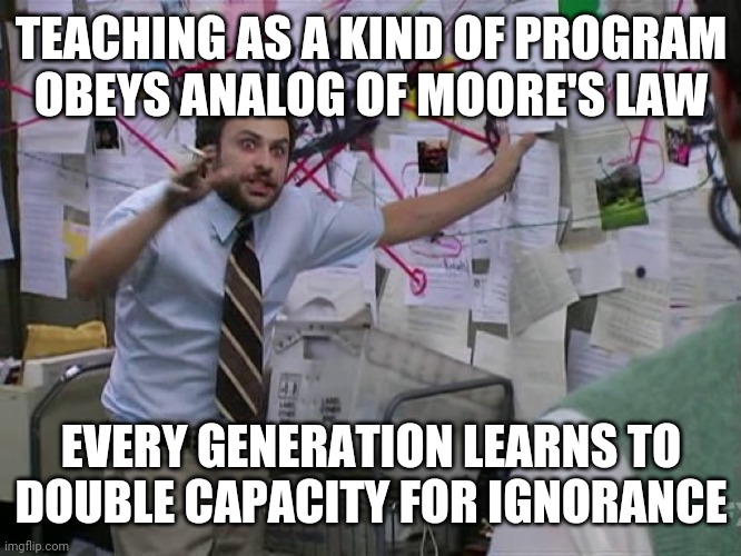 How it will always be. | TEACHING AS A KIND OF PROGRAM
OBEYS ANALOG OF MOORE'S LAW; EVERY GENERATION LEARNS TO DOUBLE CAPACITY FOR IGNORANCE | image tagged in charlie conspiracy always sunny in philidelphia | made w/ Imgflip meme maker