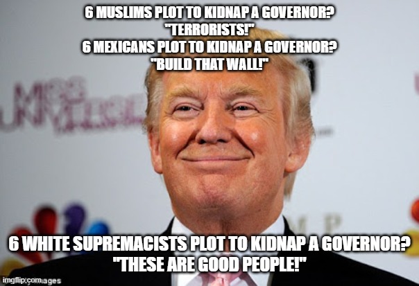 Donald trump approves | 6 MUSLIMS PLOT TO KIDNAP A GOVERNOR?
"TERRORISTS!"
6 MEXICANS PLOT TO KIDNAP A GOVERNOR?
"BUILD THAT WALL!"; 6 WHITE SUPREMACISTS PLOT TO KIDNAP A GOVERNOR?
"THESE ARE GOOD PEOPLE!" | image tagged in donald trump approves | made w/ Imgflip meme maker