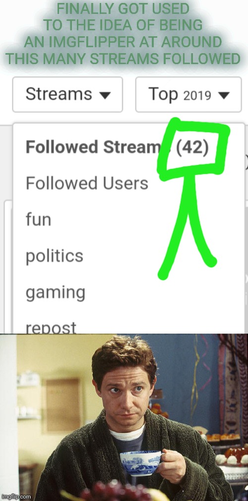 I Guess You Could Say It IS My Cup Of Tea | FINALLY GOT USED
TO THE IDEA OF BEING
AN IMGFLIPPER AT AROUND
THIS MANY STREAMS FOLLOWED | image tagged in hitchhikers guide tea | made w/ Imgflip meme maker