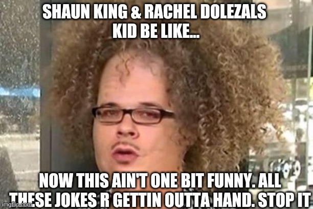 Shaun king Rachel Dolezal | SHAUN KING & RACHEL DOLEZALS 

KID BE LIKE... NOW THIS AIN'T ONE BIT FUNNY. ALL THESE JOKES R GETTIN OUTTA HAND. STOP IT | image tagged in funny | made w/ Imgflip meme maker