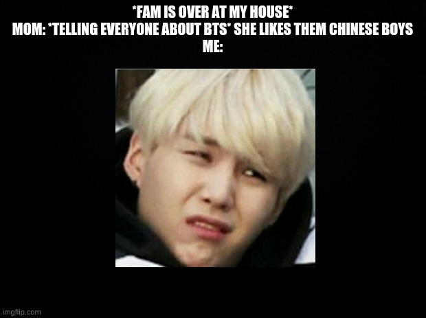 Black background | *FAM IS OVER AT MY HOUSE*
MOM: *TELLING EVERYONE ABOUT BTS* SHE LIKES THEM CHINESE BOYS
ME: | image tagged in black background | made w/ Imgflip meme maker