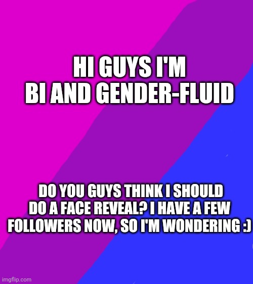 Tell me your thoughts plz. Happy national coming out day :D | HI GUYS I'M BI AND GENDER-FLUID; DO YOU GUYS THINK I SHOULD DO A FACE REVEAL? I HAVE A FEW FOLLOWERS NOW, SO I'M WONDERING :) | image tagged in bisexual,gender fluid,pride,coming out | made w/ Imgflip meme maker
