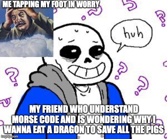 confused sans | ME TAPPING MY FOOT IN WORRY; MY FRIEND WHO UNDERSTAND MORSE CODE AND IS WONDERING WHY I WANNA EAT A DRAGON TO SAVE ALL THE PIGS | image tagged in confused sans | made w/ Imgflip meme maker