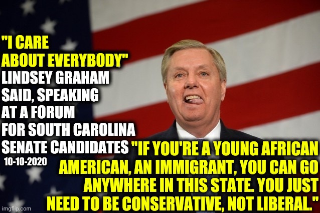 OR WHAT OLD MAN?  His Ignorance Is Only Outdone By His Bigotry | "I CARE 
ABOUT EVERYBODY"; "I CARE ABOUT EVERYBODY," LINDSEY GRAHAM SAID, SPEAKING AT A FORUM FOR SOUTH CAROLINA SENATE CANDIDATES; "IF YOU'RE A YOUNG AFRICAN AMERICAN, AN IMMIGRANT, YOU CAN GO ANYWHERE IN THIS STATE. YOU JUST NEED TO BE CONSERVATIVE, NOT LIBERAL."; 10-10-2020 | image tagged in lindsey graham tongue,memes,lindsey graham,what the hell is wrong with you people,mental illness,special kind of stupid | made w/ Imgflip meme maker