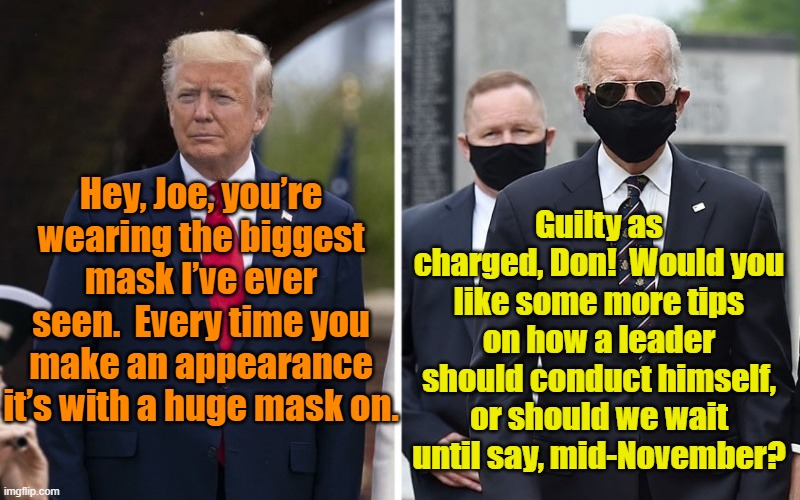 Trump Unmasked | Guilty as charged, Don!  Would you like some more tips on how a leader should conduct himself, or should we wait until say, mid-November? Hey, Joe, you’re wearing the biggest mask I’ve ever seen.  Every time you make an appearance it’s with a huge mask on. | image tagged in joe biden,president trump,presidential debate,covid 19,donald trump the clown | made w/ Imgflip meme maker