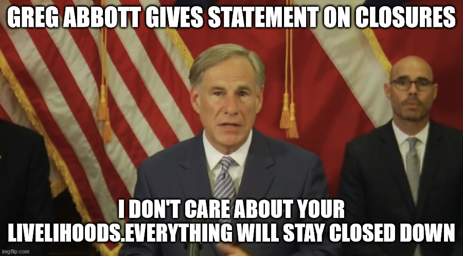 Governor Abbott on telling Texans to drop dead | GREG ABBOTT GIVES STATEMENT ON CLOSURES; I DON'T CARE ABOUT YOUR LIVELIHOODS.EVERYTHING WILL STAY CLOSED DOWN | image tagged in greg abbott,texas,republican party,covid19 | made w/ Imgflip meme maker