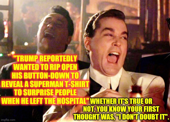 He's A Joke.  Not A Super Man | "TRUMP REPORTEDLY WANTED TO RIP OPEN HIS BUTTON-DOWN TO REVEAL A SUPERMAN T-SHIRT TO SURPRISE PEOPLE WHEN HE LEFT THE HOSPITAL"; WHETHER IT'S TRUE OR NOT, YOU KNOW YOUR FIRST THOUGHT WAS, "I DON'T DOUBT IT". | image tagged in memes,good fellas hilarious,trump unfit unqualified dangerous,liar in chief,lock him up | made w/ Imgflip meme maker