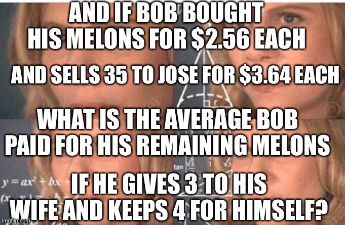 Math lady/Confused lady | AND IF BOB BOUGHT HIS MELONS FOR $2.56 EACH AND SELLS 35 TO JOSE FOR $3.64 EACH WHAT IS THE AVERAGE BOB PAID FOR HIS REMAINING MELONS IF HE  | image tagged in math lady/confused lady | made w/ Imgflip meme maker