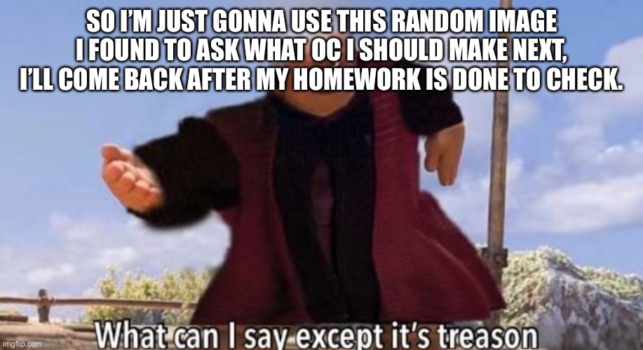 SO I’M JUST GONNA USE THIS RANDOM IMAGE I FOUND TO ASK WHAT OC I SHOULD MAKE NEXT, I’LL COME BACK AFTER MY HOMEWORK IS DONE TO CHECK. | made w/ Imgflip meme maker