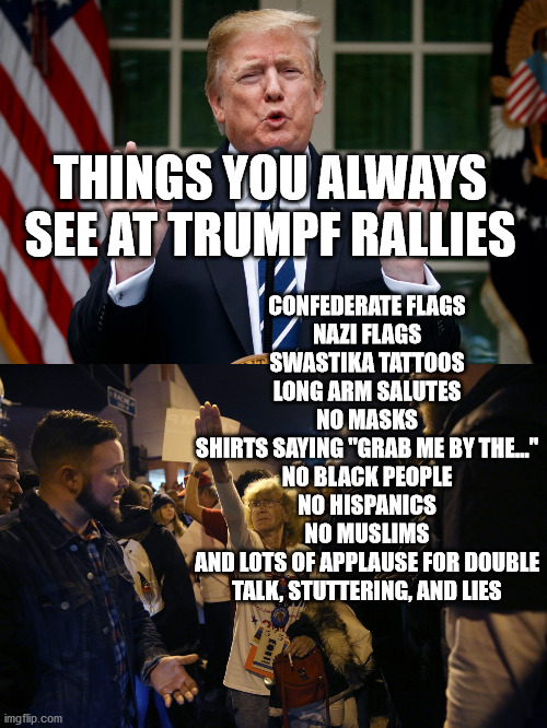 tRUMPf supporters and tRUMPf rallies are so predictible. | CONFEDERATE FLAGS
NAZI FLAGS
SWASTIKA TATTOOS
LONG ARM SALUTES
NO MASKS
SHIRTS SAYING "GRAB ME BY THE..."
NO BLACK PEOPLE
NO HISPANICS
NO MUSLIMS
AND LOTS OF APPLAUSE FOR DOUBLE TALK, STUTTERING, AND LIES; THINGS YOU ALWAYS SEE AT TRUMPF RALLIES | image tagged in gop,nazis,racists | made w/ Imgflip meme maker