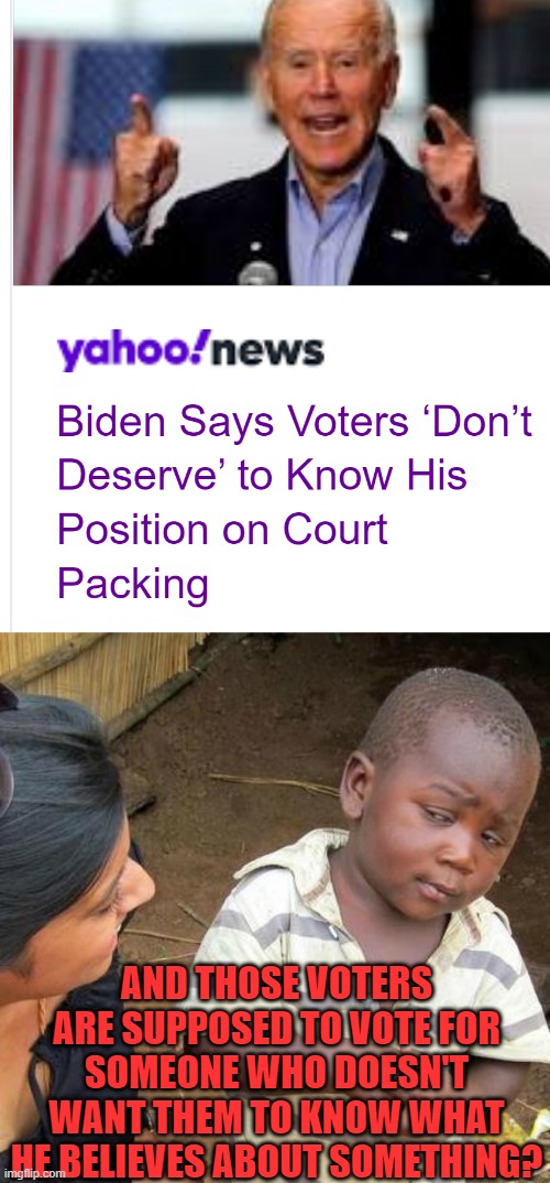 WDYM? | AND THOSE VOTERS ARE SUPPOSED TO VOTE FOR SOMEONE WHO DOESN'T WANT THEM TO KNOW WHAT HE BELIEVES ABOUT SOMETHING? | image tagged in memes,third world skeptical kid,funny,politics,joe biden,election 2020 | made w/ Imgflip meme maker