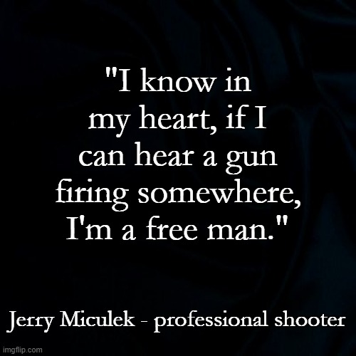 This is what the second amendment is about. | "I know in my heart, if I can hear a gun firing somewhere, I'm a free man."; Jerry Miculek - professional shooter | image tagged in black background,second amendment,patriots,libertarian | made w/ Imgflip meme maker