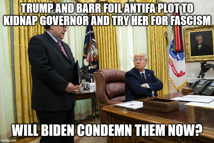 Time to condemn them sleepy Joe | TRUMP AND BARR FOIL ANTIFA PLOT TO KIDNAP GOVERNOR AND TRY HER FOR FASCISM; WILL BIDEN CONDEMN THEM NOW? | image tagged in sleepy joe,election 2020,antifa | made w/ Imgflip meme maker