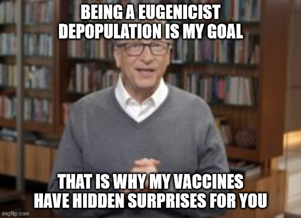 BEING A EUGENICIST
DEPOPULATION IS MY GOAL; THAT IS WHY MY VACCINES
HAVE HIDDEN SURPRISES FOR YOU | image tagged in political meme | made w/ Imgflip meme maker