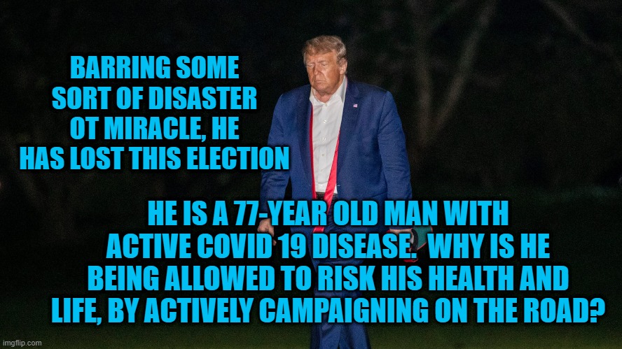Is President Pandemic Trying To Die With His Booots On? | BARRING SOME SORT OF DISASTER OT MIRACLE, HE HAS LOST THIS ELECTION; HE IS A 77-YEAR OLD MAN WITH ACTIVE COVID 19 DISEASE.  WHY IS HE BEING ALLOWED TO RISK HIS HEALTH AND LIFE, BY ACTIVELY CAMPAIGNING ON THE ROAD? | image tagged in politics | made w/ Imgflip meme maker