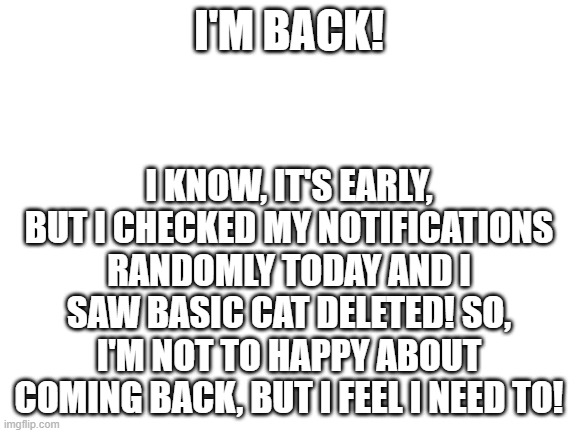 I'm back... | I'M BACK! I KNOW, IT'S EARLY, BUT I CHECKED MY NOTIFICATIONS RANDOMLY TODAY AND I SAW BASIC CAT DELETED! SO, I'M NOT TO HAPPY ABOUT COMING BACK, BUT I FEEL I NEED TO! | image tagged in blank white template | made w/ Imgflip meme maker