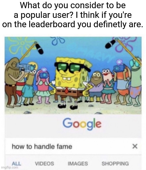 E | What do you consider to be a popular user? I think if you're on the leaderboard you definetly are. | image tagged in how to handle fame | made w/ Imgflip meme maker