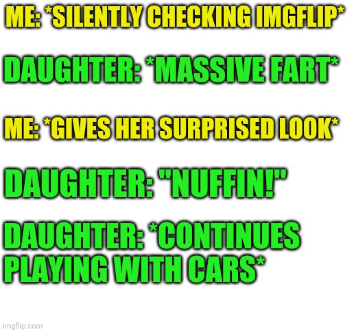 An actual excerpt from my life today, enjoy. | ME: *SILENTLY CHECKING IMGFLIP*; DAUGHTER: *MASSIVE FART*; ME: *GIVES HER SURPRISED LOOK*; DAUGHTER: "NUFFIN!"; DAUGHTER: *CONTINUES PLAYING WITH CARS* | image tagged in blank white template,nuffin,just little things,lol,three year olds amiright | made w/ Imgflip meme maker