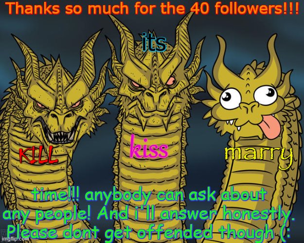 thanks peeps (: | Thanks so much for the 40 followers!!! its; kiss; marry; KILL; time!!! anybody can ask about any people! And i'll answer honestly. Please dont get offended though (: | image tagged in three-headed dragon | made w/ Imgflip meme maker