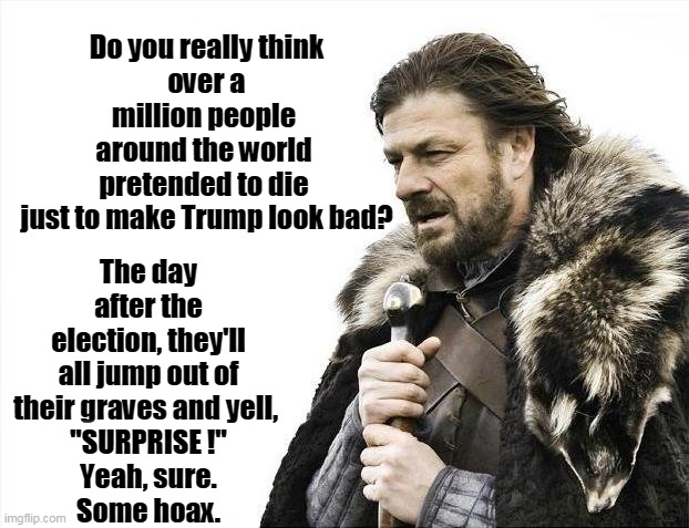 The pandemic is real. Trump is the Fake News. Funny how that turned out. | The day after the election, they'll all jump out of their graves and yell, 
"SURPRISE !"
Yeah, sure.
Some hoax. Do you really think
over a million people 
around the world 
pretended to die 
just to make Trump look bad? | image tagged in memes,brace yourselves x is coming,pandemic,real,trump,fake news | made w/ Imgflip meme maker