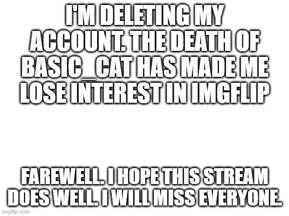 Blank White Template | I'M DELETING MY ACCOUNT. THE DEATH OF BASIC_CAT HAS MADE ME LOSE INTEREST IN IMGFLIP; FAREWELL. I HOPE THIS STREAM DOES WELL. I WILL MISS EVERYONE. | image tagged in blank white template,goodbye | made w/ Imgflip meme maker