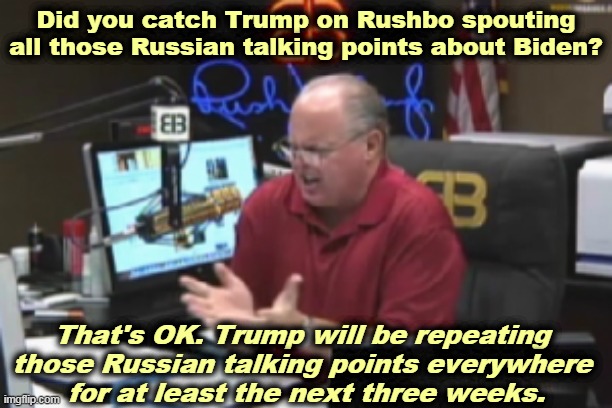 Trump was so high, he was monologuing. Rush had to cut him off after two hours. | Did you catch Trump on Rushbo spouting all those Russian talking points about Biden? That's OK. Trump will be repeating 
those Russian talking points everywhere 
for at least the next three weeks. | image tagged in rush limbaugh,trump,putin,propaganda,drugs,high | made w/ Imgflip meme maker