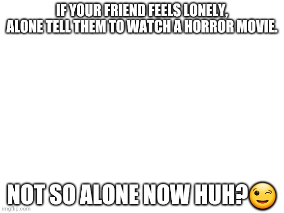 Oh no. |  IF YOUR FRIEND FEELS LONELY, ALONE TELL THEM TO WATCH A HORROR MOVIE. NOT SO ALONE NOW HUH?😉 | image tagged in blank white template | made w/ Imgflip meme maker