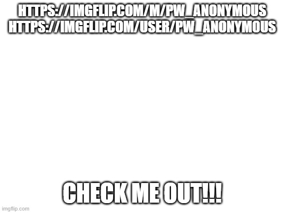 pls check meh out | HTTPS://IMGFLIP.COM/M/PW_ANONYMOUS

HTTPS://IMGFLIP.COM/USER/PW_ANONYMOUS; CHECK ME OUT!!! | image tagged in blank white template | made w/ Imgflip meme maker