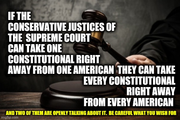 We Lost The Only Thing Supreme About Them | IF THE CONSERVATIVE JUSTICES OF THE  SUPREME COURT CAN TAKE ONE CONSTITUTIONAL RIGHT AWAY FROM ONE AMERICAN; THEY CAN TAKE EVERY CONSTITUTIONAL RIGHT AWAY FROM EVERY AMERICAN; AND TWO OF THEM ARE OPENLY TALKING ABOUT IT.  BE CAREFUL WHAT YOU WISH FOR | image tagged in supreme court,memes,civil rights,the constitution,supreme,law and order | made w/ Imgflip meme maker