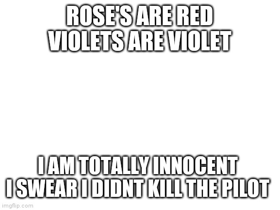 First Rose's are red meme how do you like it? | ROSE'S ARE RED
VIOLETS ARE VIOLET; I AM TOTALLY INNOCENT 
I SWEAR I DIDNT KILL THE PILOT | image tagged in blank white template | made w/ Imgflip meme maker
