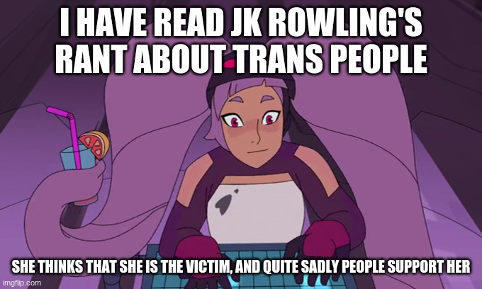 I've become obsessed with the scythe series which is a thought provoking well written series, I recommend you check it out | I HAVE READ JK ROWLING'S RANT ABOUT TRANS PEOPLE; SHE THINKS THAT SHE IS THE VICTIM, AND QUITE SADLY PEOPLE SUPPORT HER | image tagged in entrapta computer | made w/ Imgflip meme maker