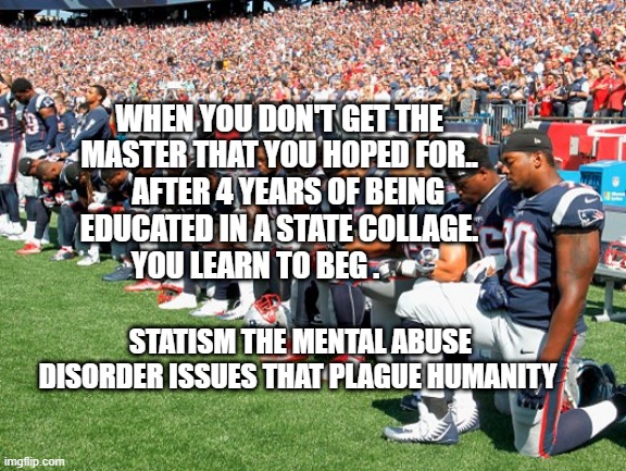 Football Players Kneeling | WHEN YOU DON'T GET THE MASTER THAT YOU HOPED FOR..    AFTER 4 YEARS OF BEING EDUCATED IN A STATE COLLAGE.   YOU LEARN TO BEG . STATISM THE MENTAL ABUSE DISORDER ISSUES THAT PLAGUE HUMANITY | image tagged in football players kneeling | made w/ Imgflip meme maker