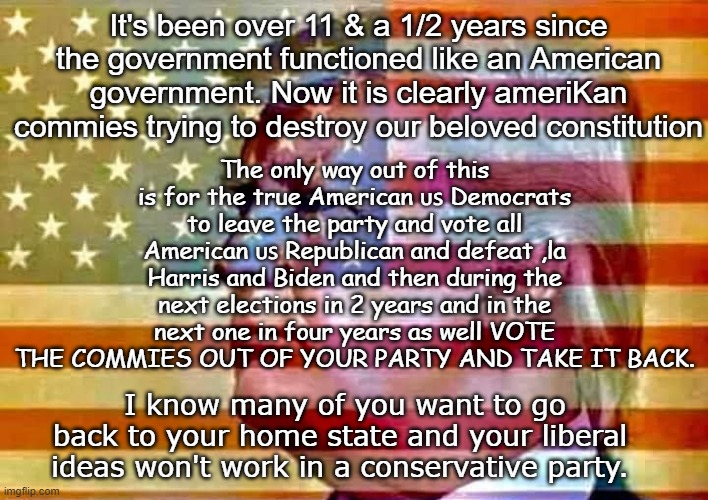 take it back | It's been over 11 & a 1/2 years since the government functioned like an American government. Now it is clearly ameriKan commies trying to destroy our beloved constitution; The only way out of this is for the true American 🇺🇸 Democrats to leave the party and vote all American 🇺🇸 Republican and defeat ,la Harris and Biden and then during the next elections in 2 years and in the next one in four years as well VOTE THE COMMIES OUT OF YOUR PARTY AND TAKE IT BACK. I know many of you want to go back to your home state and your liberal ideas won't work in a conservative party. | image tagged in vote,trump,democrat | made w/ Imgflip meme maker
