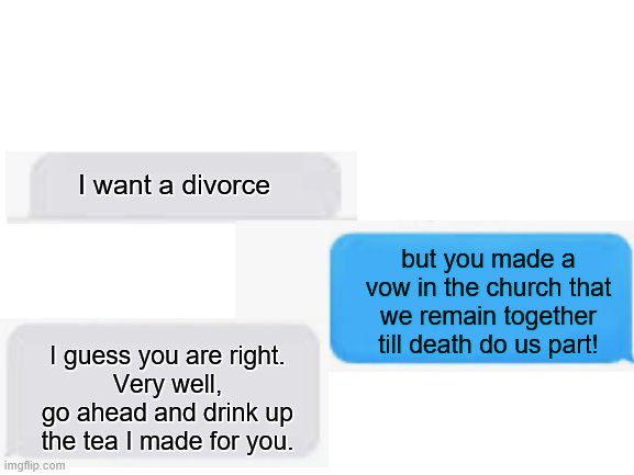Prepare the funeral... | I want a divorce; but you made a vow in the church that we remain together till death do us part! I guess you are right. 
Very well, go ahead and drink up the tea I made for you. | image tagged in blank white template | made w/ Imgflip meme maker