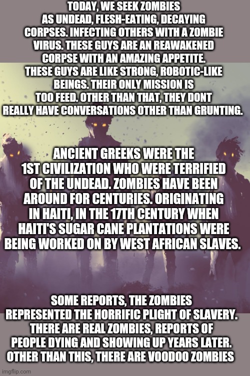 4 Hairchilling creatures | TODAY, WE SEEK ZOMBIES AS UNDEAD, FLESH-EATING, DECAYING CORPSES. INFECTING OTHERS WITH A ZOMBIE VIRUS. THESE GUYS ARE AN REAWAKENED CORPSE WITH AN AMAZING APPETITE. THESE GUYS ARE LIKE STRONG, ROBOTIC-LIKE BEINGS. THEIR ONLY MISSION IS TOO FEED. OTHER THAN THAT, THEY DONT REALLY HAVE CONVERSATIONS OTHER THAN GRUNTING. ANCIENT GREEKS WERE THE 1ST CIVILIZATION WHO WERE TERRIFIED OF THE UNDEAD. ZOMBIES HAVE BEEN AROUND FOR CENTURIES. ORIGINATING IN HAITI, IN THE 17TH CENTURY WHEN HAITI'S SUGAR CANE PLANTATIONS WERE BEING WORKED ON BY WEST AFRICAN SLAVES. SOME REPORTS, THE ZOMBIES REPRESENTED THE HORRIFIC PLIGHT OF SLAVERY. THERE ARE REAL ZOMBIES, REPORTS OF PEOPLE DYING AND SHOWING UP YEARS LATER. OTHER THAN THIS, THERE ARE VOODOO ZOMBIES | image tagged in facts,zombies | made w/ Imgflip meme maker