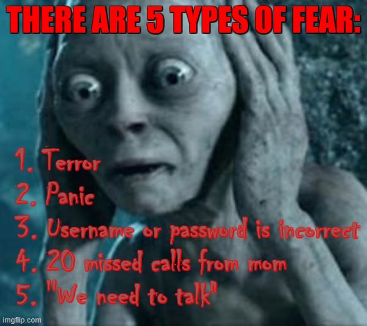 number 5 is terrifiyng ): last time i got it, it got me grounded for 3 months | THERE ARE 5 TYPES OF FEAR:; 1. Terror
2. Panic
3. Username or password is incorrect
4. 20 missed calls from mom
5. ''We need to talk" | image tagged in scared gollum,fear | made w/ Imgflip meme maker