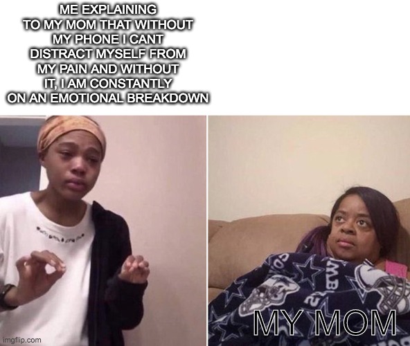 big sad | ME EXPLAINING TO MY MOM THAT WITHOUT MY PHONE I CANT DISTRACT MYSELF FROM MY PAIN AND WITHOUT IT, I AM CONSTANTLY ON AN EMOTIONAL BREAKDOWN; MY MOM | image tagged in me explaining to my mom | made w/ Imgflip meme maker