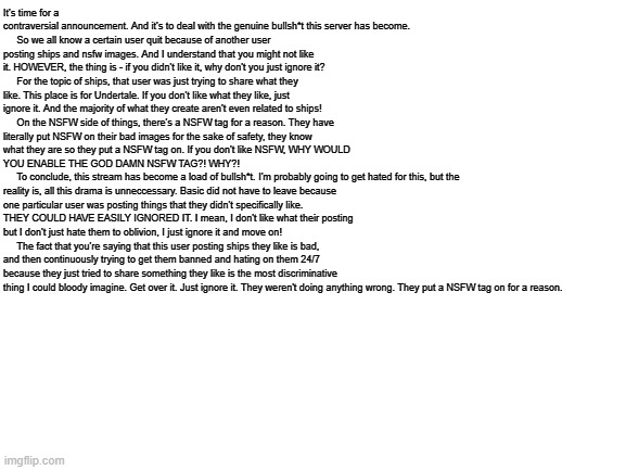 IMPORTANT ANNOUNCEMENT. | It's time for a contraversial announcement. And it's to deal with the genuine bullsh*t this server has become.
     So we all know a certain user quit because of another user posting ships and nsfw images. And I understand that you might not like it. HOWEVER, the thing is - if you didn't like it, why don't you just ignore it?
     For the topic of ships, that user was just trying to share what they like. This place is for Undertale. If you don't like what they like, just ignore it. And the majority of what they create aren't even related to ships!
     On the NSFW side of things, there's a NSFW tag for a reason. They have literally put NSFW on their bad images for the sake of safety, they know what they are so they put a NSFW tag on. If you don't like NSFW, WHY WOULD YOU ENABLE THE GOD DAMN NSFW TAG?! WHY?!
     To conclude, this stream has become a load of bullsh*t. I'm probably going to get hated for this, but the reality is, all this drama is unneccessary. Basic did not have to leave because one particular user was posting things that they didn't specifically like. THEY COULD HAVE EASILY IGNORED IT. I mean, I don't like what their posting but I don't just hate them to oblivion, I just ignore it and move on!
     The fact that you're saying that this user posting ships they like is bad, and then continuously trying to get them banned and hating on them 24/7 because they just tried to share something they like is the most discriminative thing I could bloody imagine. Get over it. Just ignore it. They weren't doing anything wrong. They put a NSFW tag on for a reason. | image tagged in blank white template | made w/ Imgflip meme maker