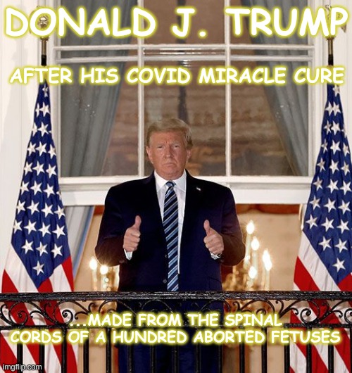 Trump Miracle Cure | DONALD J. TRUMP; AFTER HIS COVID MIRACLE CURE; ...MADE FROM THE SPINAL CORDS OF A HUNDRED ABORTED FETUSES | image tagged in trump post-covid balcony miracle cure,abortion,trump,covid,pandemic,miracle | made w/ Imgflip meme maker