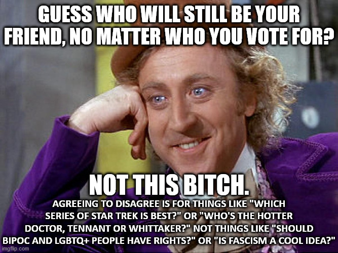 Big Willy Wonka Tell Me Again | GUESS WHO WILL STILL BE YOUR FRIEND, NO MATTER WHO YOU VOTE FOR? NOT THIS BITCH. AGREEING TO DISAGREE IS FOR THINGS LIKE "WHICH SERIES OF STAR TREK IS BEST?" OR "WHO'S THE HOTTER DOCTOR, TENNANT OR WHITTAKER?" NOT THINGS LIKE "SHOULD BIPOC AND LGBTQ+ PEOPLE HAVE RIGHTS?" OR "IS FASCISM A COOL IDEA?" | image tagged in big willy wonka tell me again | made w/ Imgflip meme maker